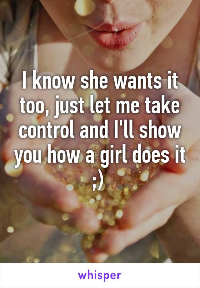 I know she wants it too, just let me take control and I'll show you how a girl does it ;) 
