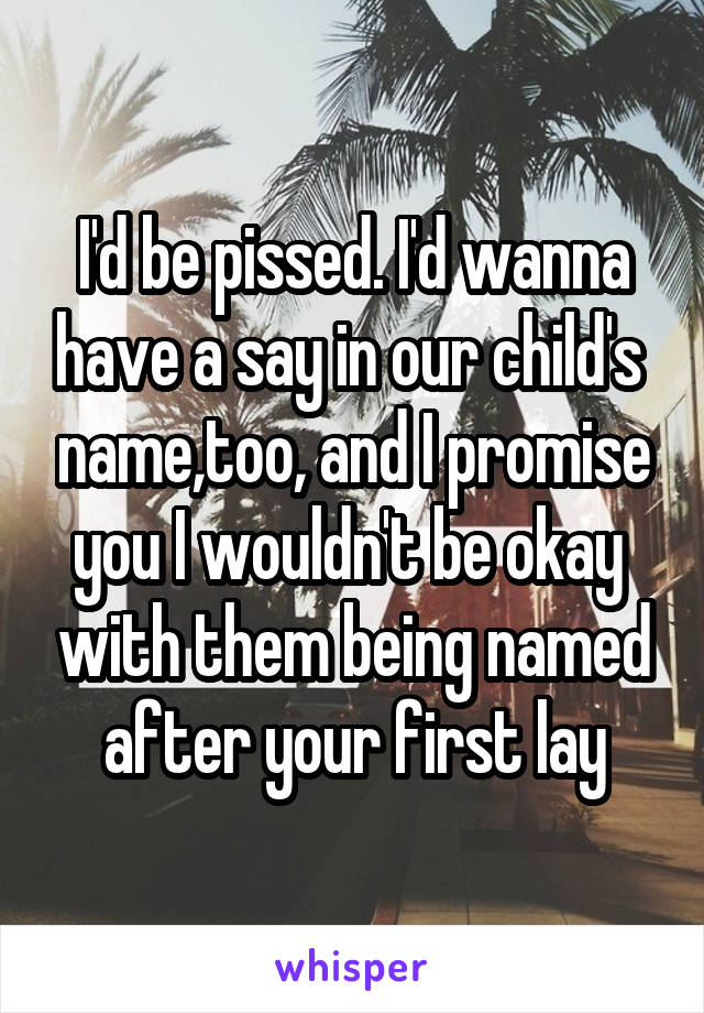 I'd be pissed. I'd wanna have a say in our child's  name,too, and I promise you I wouldn't be okay  with them being named after your first lay