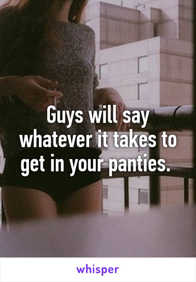 Guys will say whatever it takes to get in your panties. 