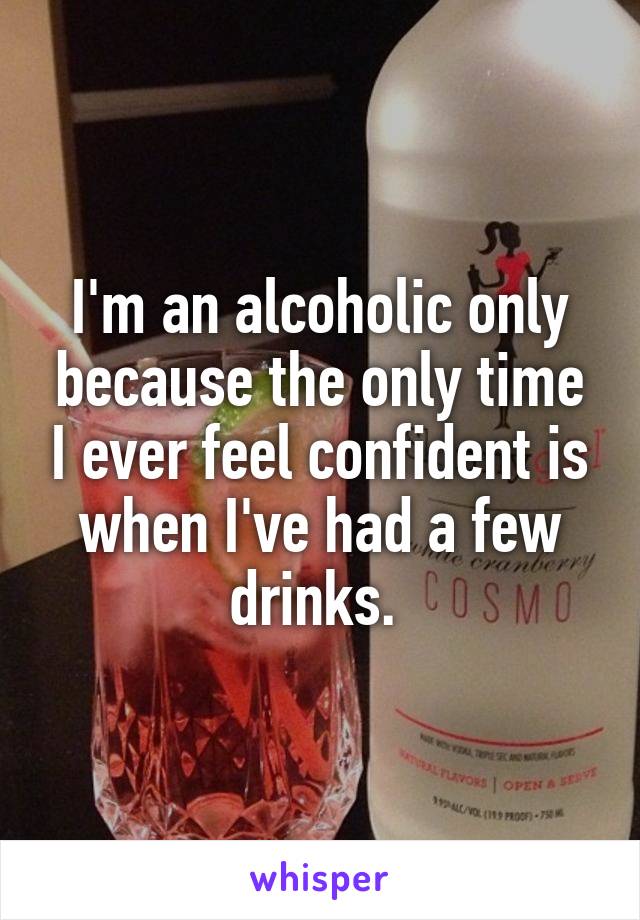 I'm an alcoholic only because the only time I ever feel confident is when I've had a few drinks. 