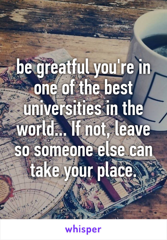 be greatful you're in one of the best universities in the world... If not, leave so someone else can take your place.