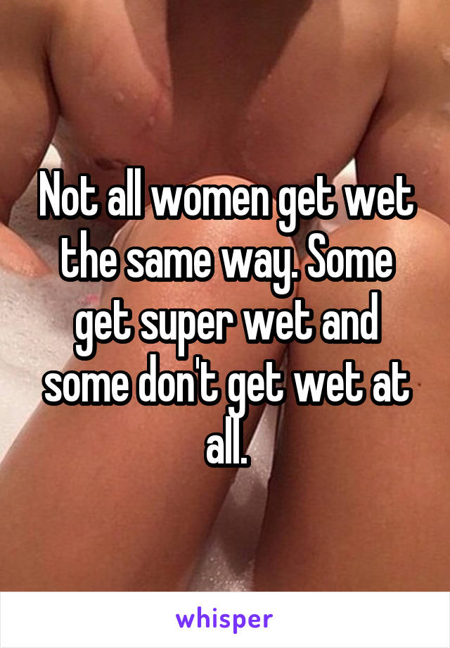 Not all women get wet the same way. Some get super wet and some don't get wet at all.