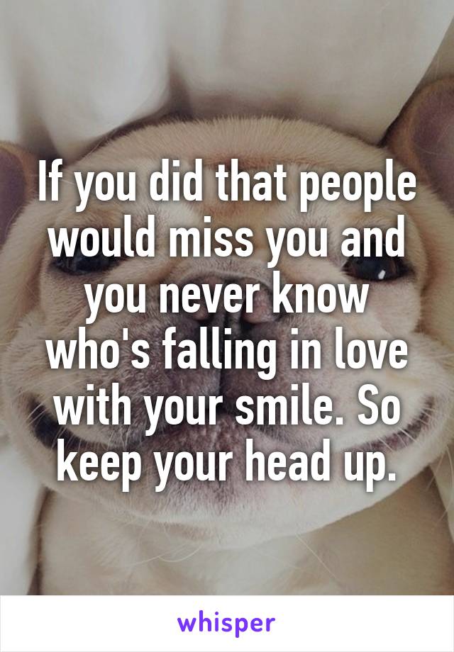 If you did that people would miss you and you never know who's falling in love with your smile. So keep your head up.