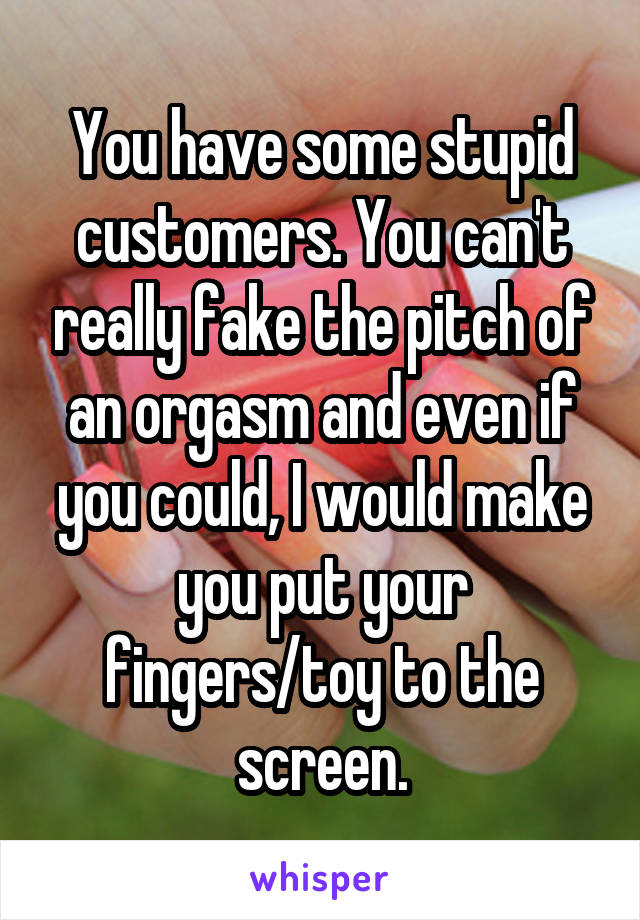 You have some stupid customers. You can't really fake the pitch of an orgasm and even if you could, I would make you put your fingers/toy to the screen.