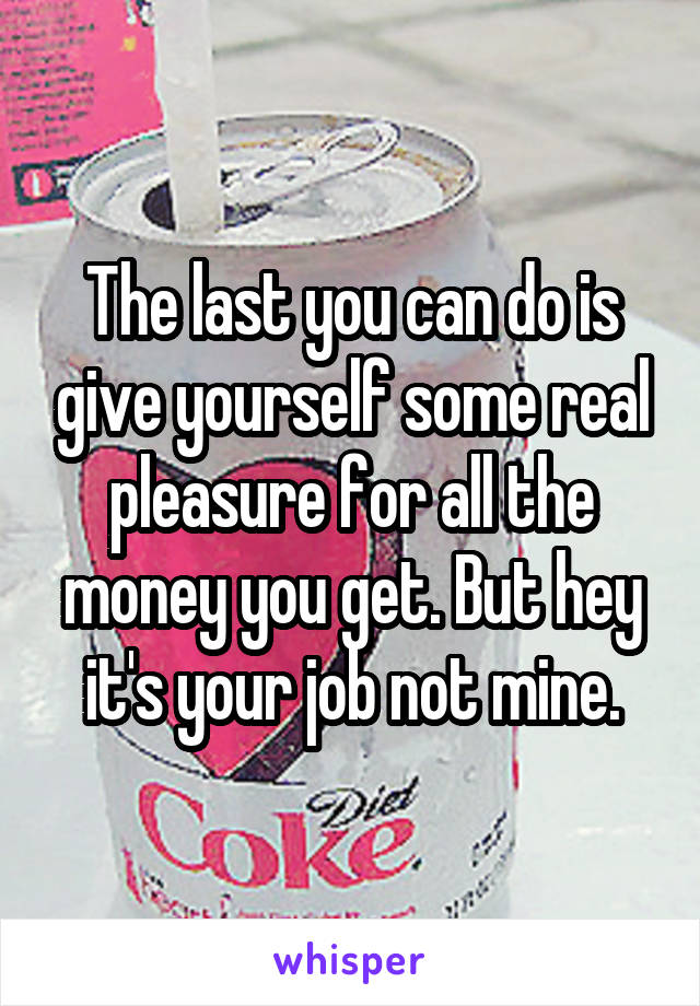 The last you can do is give yourself some real pleasure for all the money you get. But hey it's your job not mine.