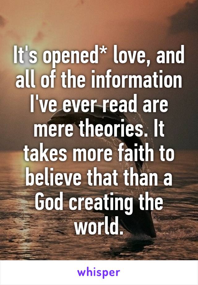 It's opened* love, and all of the information I've ever read are mere theories. It takes more faith to believe that than a God creating the world.