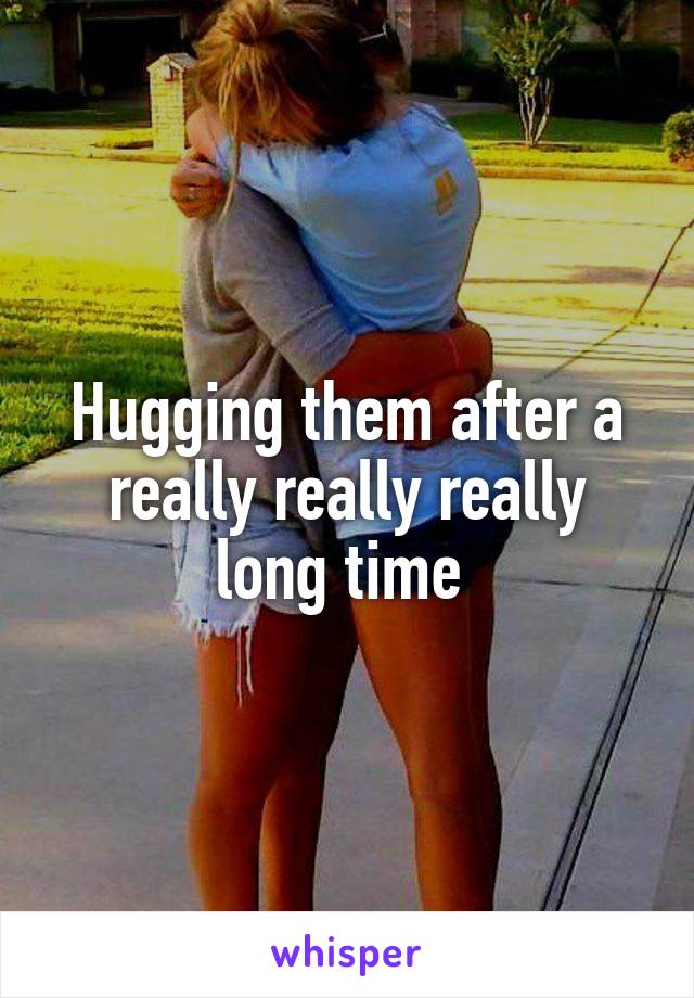 Hugging them after a really really really long time 