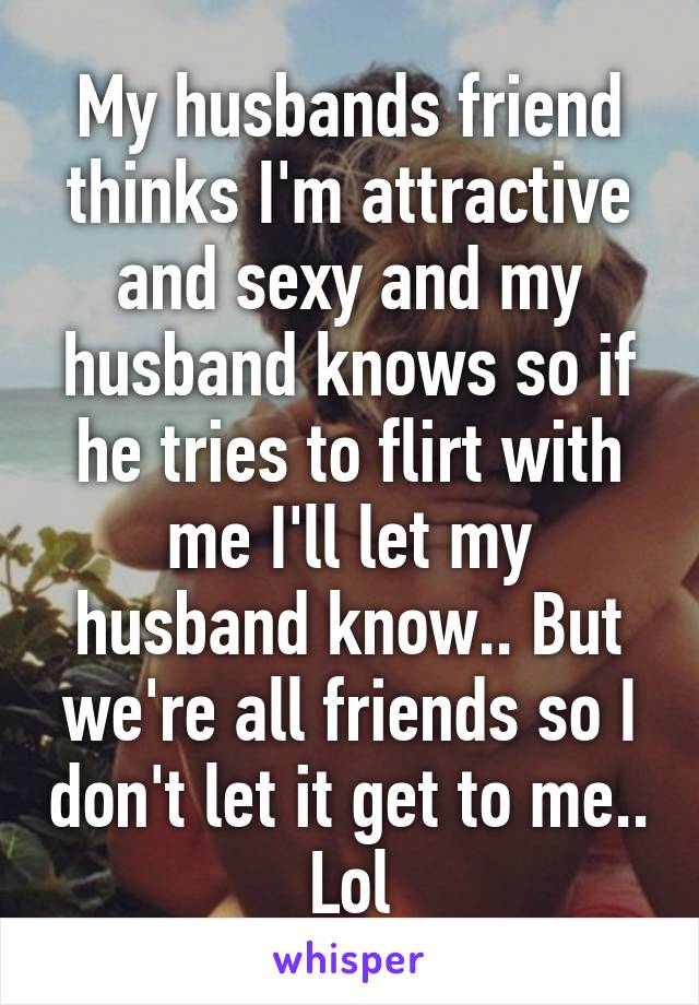 My husbands friend thinks I'm attractive and sexy and my husband knows so if he tries to flirt with me I'll let my husband know.. But we're all friends so I don't let it get to me.. Lol