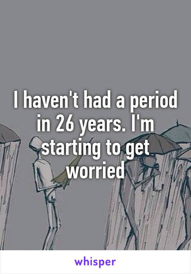 I haven't had a period in 26 years. I'm starting to get worried