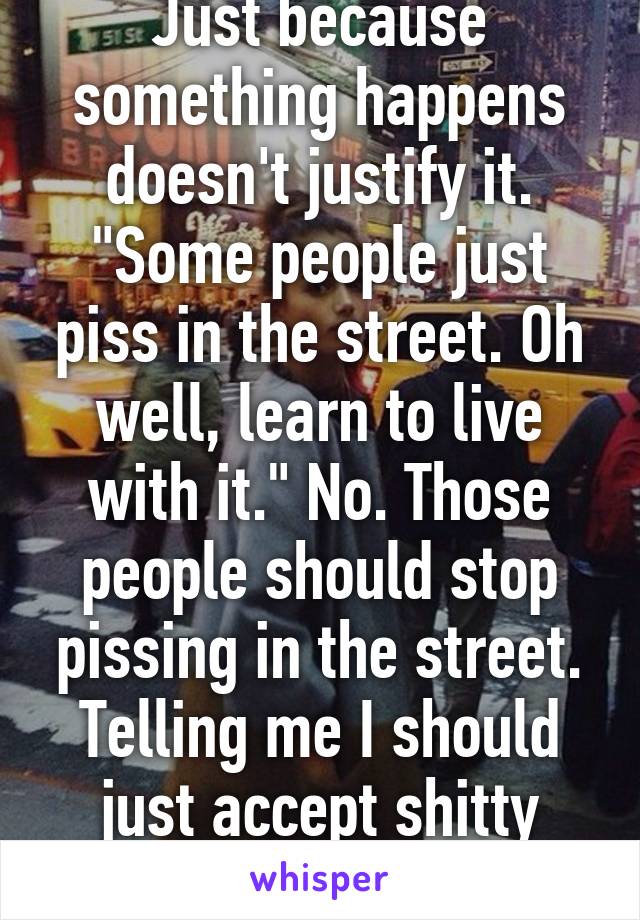 Just because something happens doesn't justify it. "Some people just piss in the street. Oh well, learn to live with it." No. Those people should stop pissing in the street. Telling me I should just accept shitty behavior is BS.