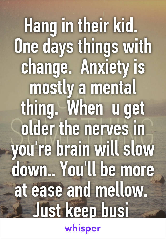 Hang in their kid.  One days things with change.  Anxiety is mostly a mental thing.  When  u get older the nerves in you're brain will slow down.. You'll be more at ease and mellow.  Just keep busi 