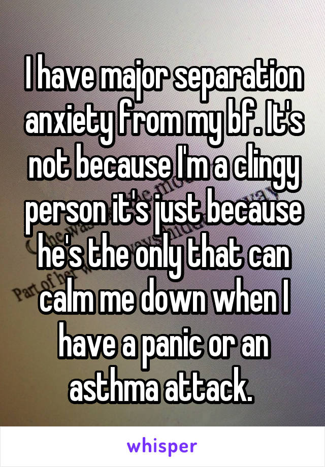 I have major separation anxiety from my bf. It's not because I'm a clingy person it's just because he's the only that can calm me down when I have a panic or an asthma attack. 