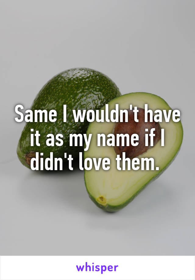 Same I wouldn't have it as my name if I didn't love them. 