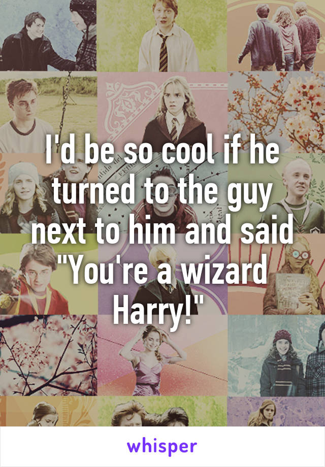 I'd be so cool if he turned to the guy next to him and said "You're a wizard Harry!" 