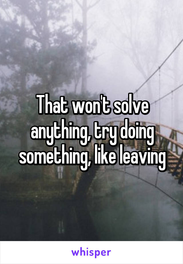That won't solve anything, try doing something, like leaving