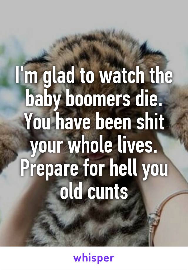 I'm glad to watch the baby boomers die. You have been shit your whole lives. Prepare for hell you old cunts