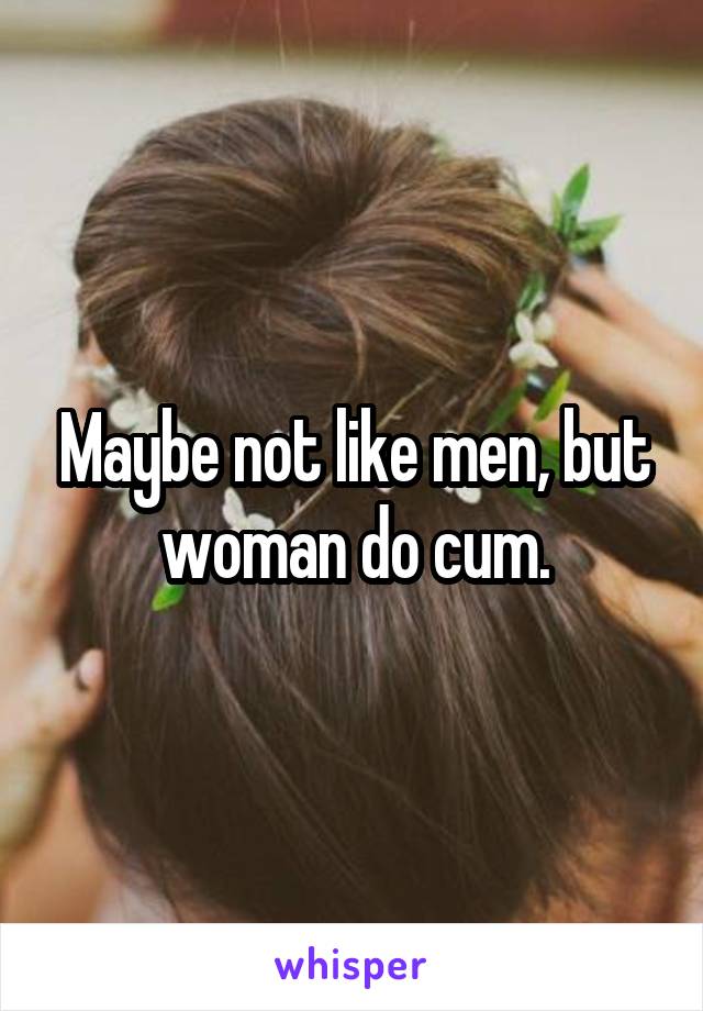 Maybe not like men, but woman do cum.