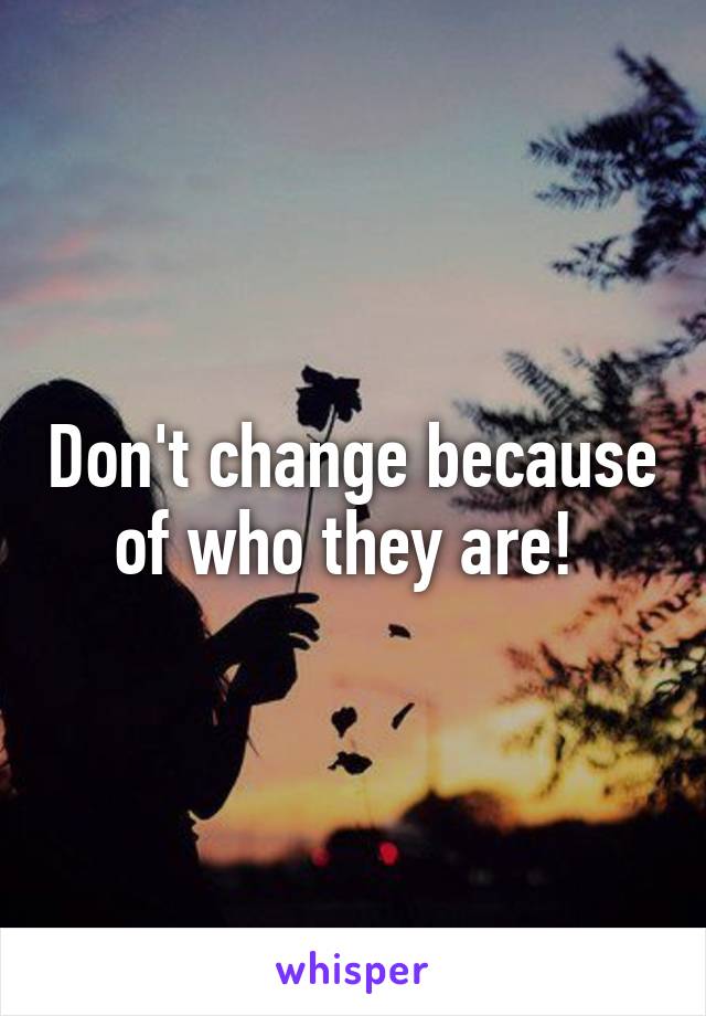 Don't change because of who they are! 