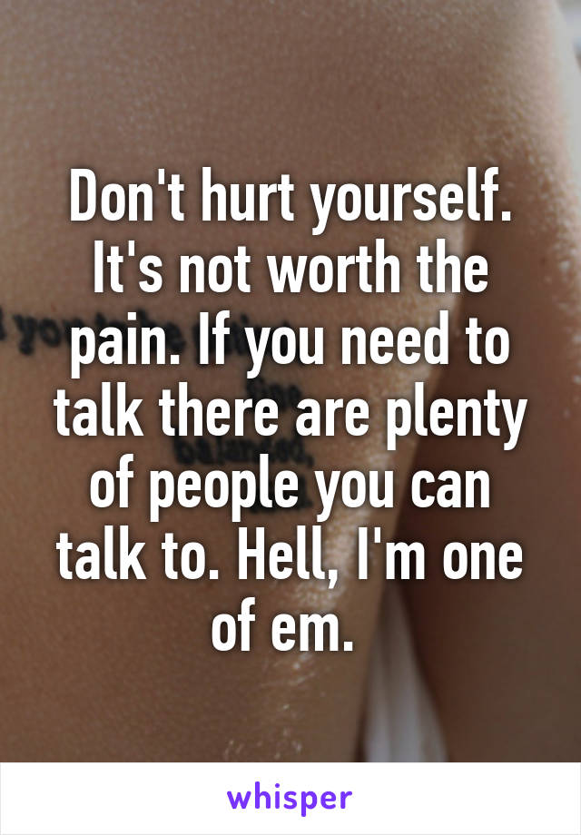 Don't hurt yourself. It's not worth the pain. If you need to talk there are plenty of people you can talk to. Hell, I'm one of em. 