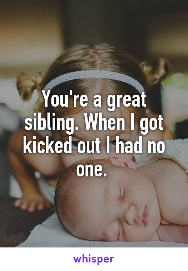 You're a great sibling. When I got kicked out I had no one. 