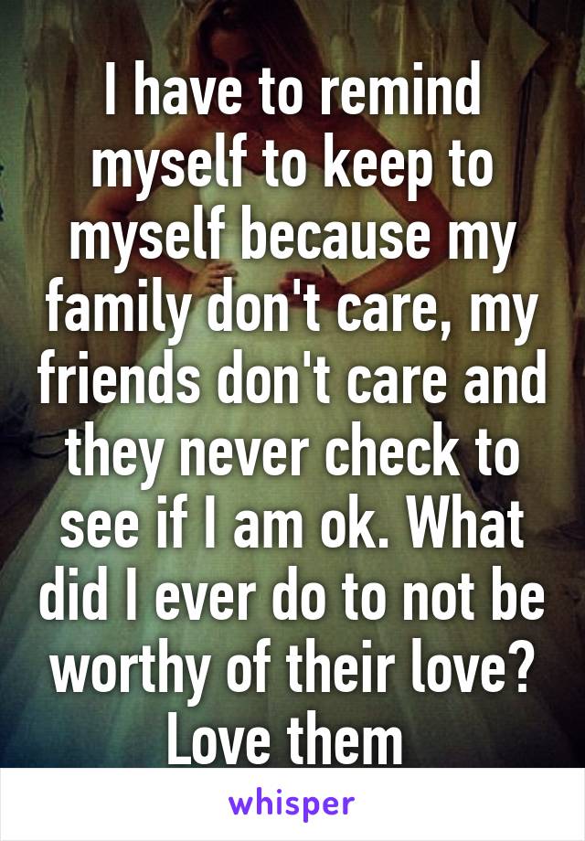 I have to remind myself to keep to myself because my family don't care, my friends don't care and they never check to see if I am ok. What did I ever do to not be worthy of their love? Love them 