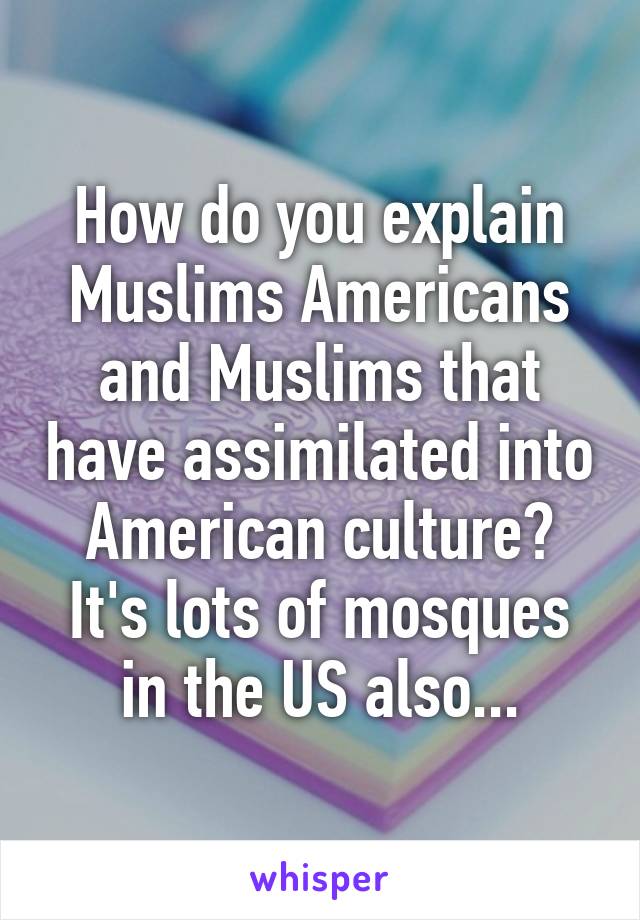 How do you explain Muslims Americans and Muslims that have assimilated into American culture? It's lots of mosques in the US also...