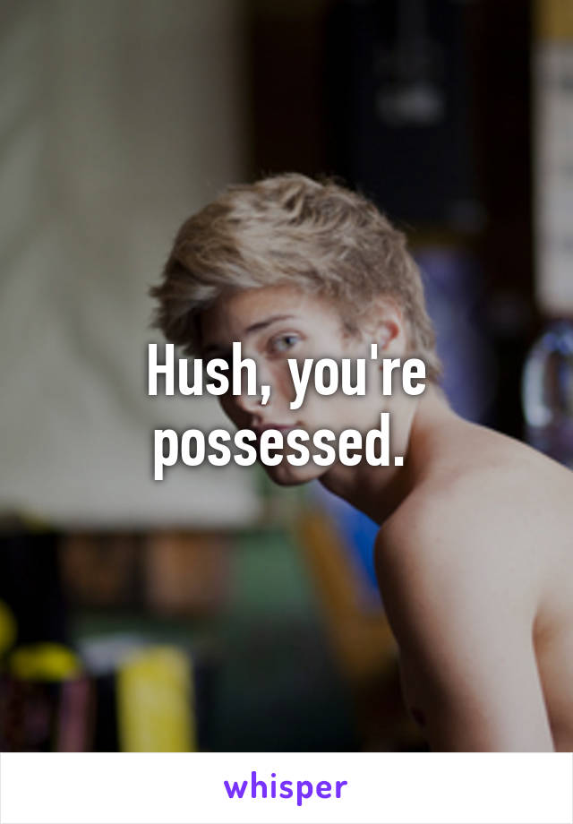 Hush, you're possessed. 