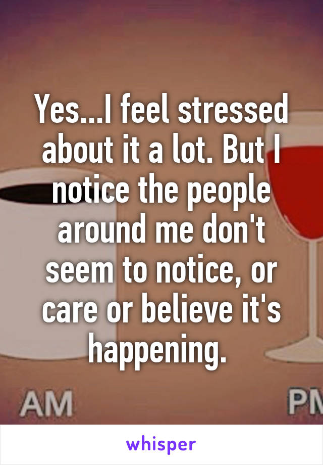 Yes...I feel stressed about it a lot. But I notice the people around me don't seem to notice, or care or believe it's happening. 