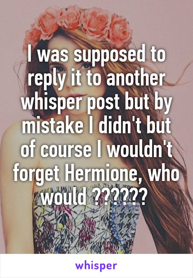 I was supposed to reply it to another whisper post but by mistake I didn't but of course I wouldn't forget Hermione, who would ?????? 
