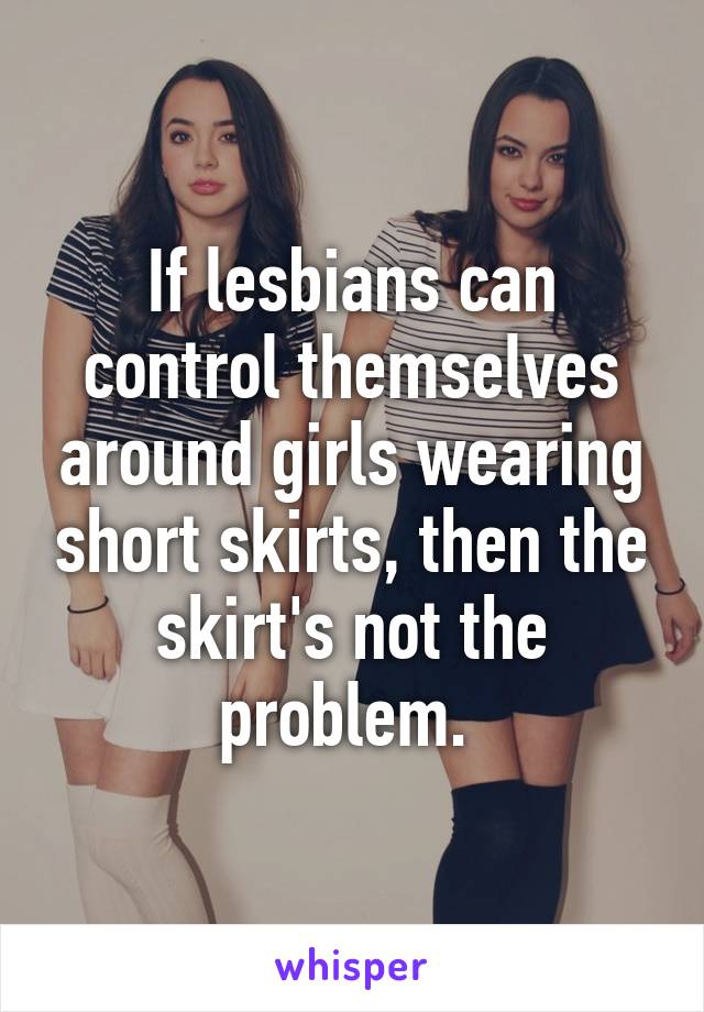 If lesbians can control themselves around girls wearing short skirts, then the skirt's not the problem. 