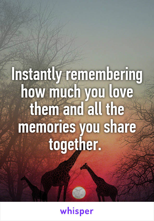 Instantly remembering how much you love them and all the memories you share together. 