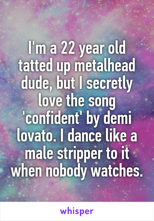 I'm a 22 year old tatted up metalhead dude, but I secretly love the song 'confident' by demi lovato. I dance like a male stripper to it when nobody watches.