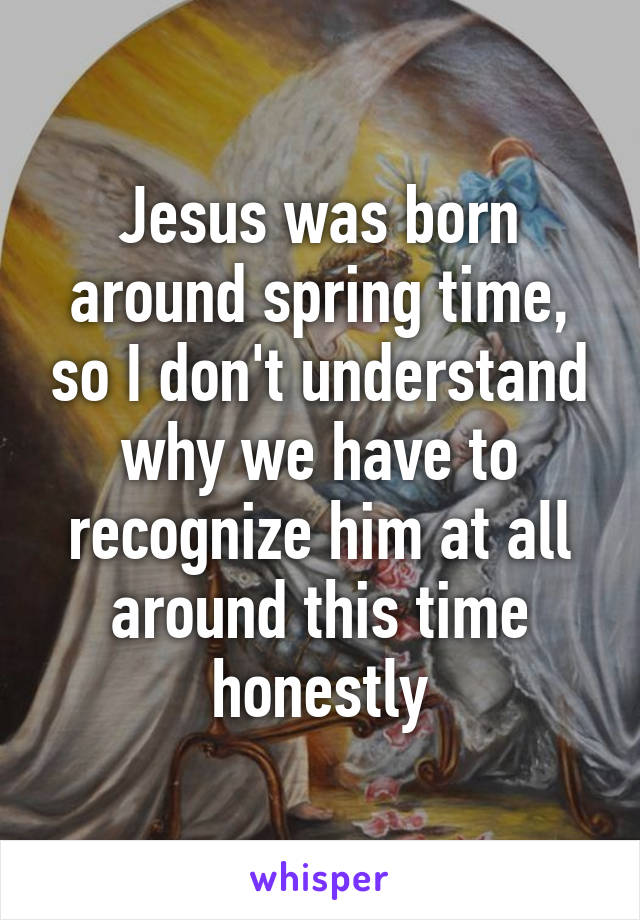 Jesus was born around spring time, so I don't understand why we have to recognize him at all around this time honestly