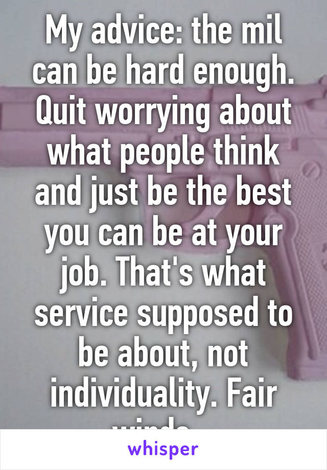 My advice: the mil can be hard enough. Quit worrying about what people think and just be the best you can be at your job. That's what service supposed to be about, not individuality. Fair winds...