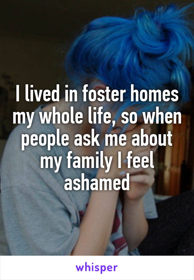 I lived in foster homes my whole life, so when people ask me about my family I feel ashamed