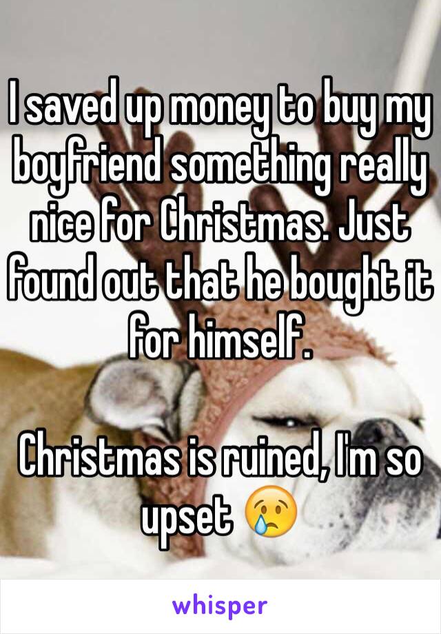 I saved up money to buy my boyfriend something really nice for Christmas. Just found out that he bought it for himself. 

Christmas is ruined, I'm so upset 😢