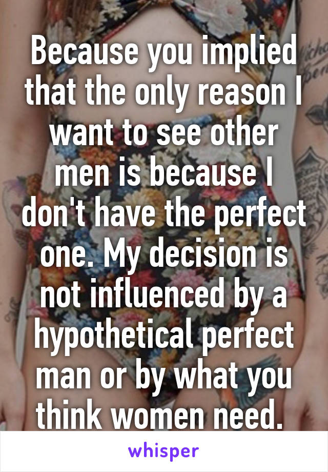 Because you implied that the only reason I want to see other men is because I don't have the perfect one. My decision is not influenced by a hypothetical perfect man or by what you think women need. 