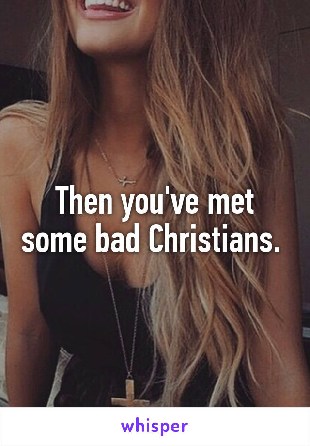 Then you've met some bad Christians. 