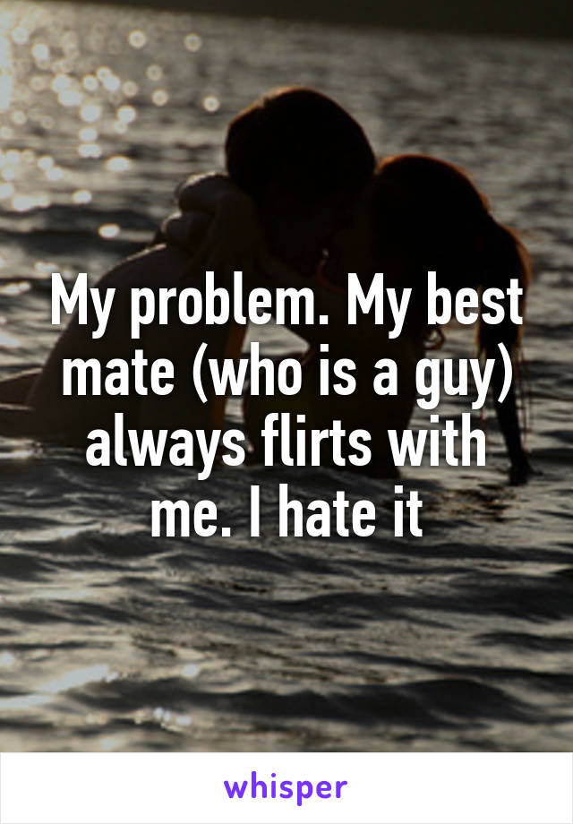 My problem. My best mate (who is a guy) always flirts with me. I hate it