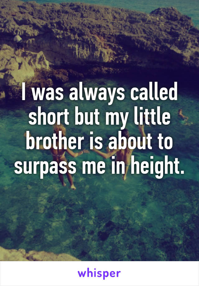 I was always called short but my little brother is about to surpass me in height. 