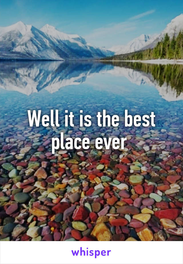 Well it is the best place ever 