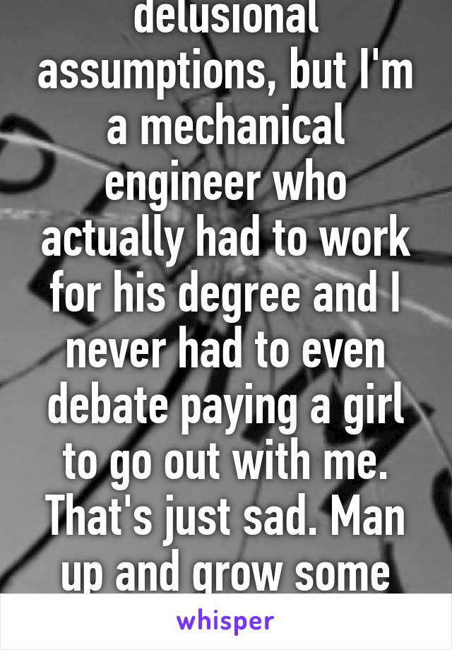 Sorry to ruin your delusional assumptions, but I'm a mechanical engineer who actually had to work for his degree and I never had to even debate paying a girl to go out with me. That's just sad. Man up and grow some balls to just ask a girl out.