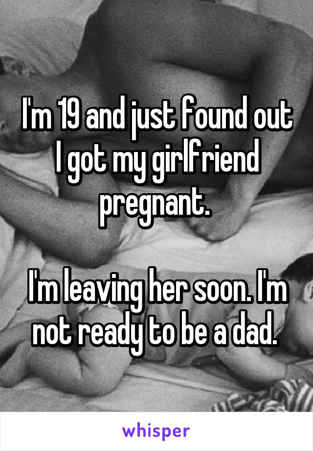 I'm 19 and just found out I got my girlfriend pregnant. 

I'm leaving her soon. I'm not ready to be a dad. 