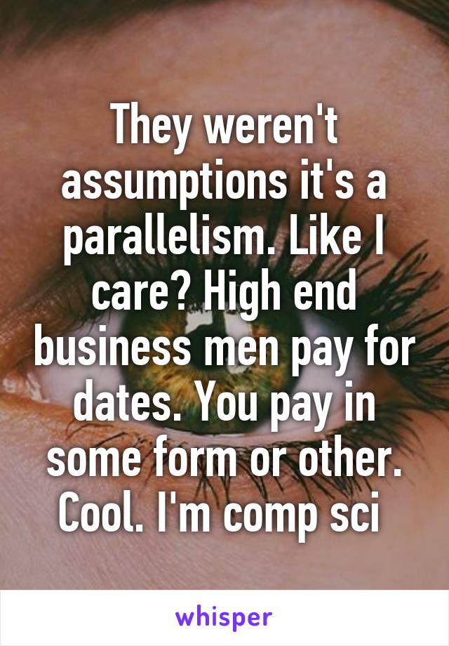 They weren't assumptions it's a parallelism. Like I care? High end business men pay for dates. You pay in some form or other. Cool. I'm comp sci 