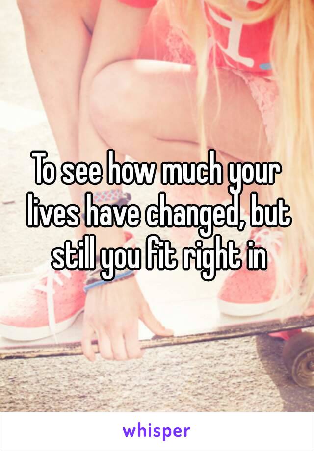 To see how much your lives have changed, but still you fit right in
