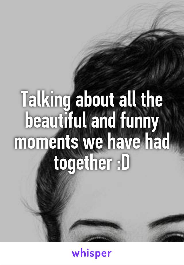 Talking about all the beautiful and funny moments we have had together :D
