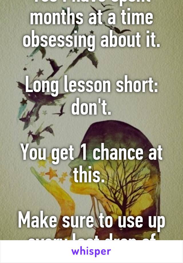 Yes I have spent months at a time obsessing about it.

Long lesson short: don't.

You get 1 chance at this. 

Make sure to use up every last drop of life.