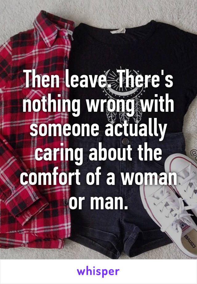 Then leave. There's nothing wrong with someone actually caring about the comfort of a woman or man.