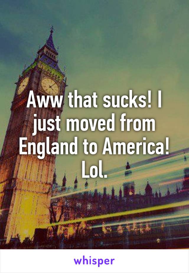 Aww that sucks! I just moved from England to America! Lol.