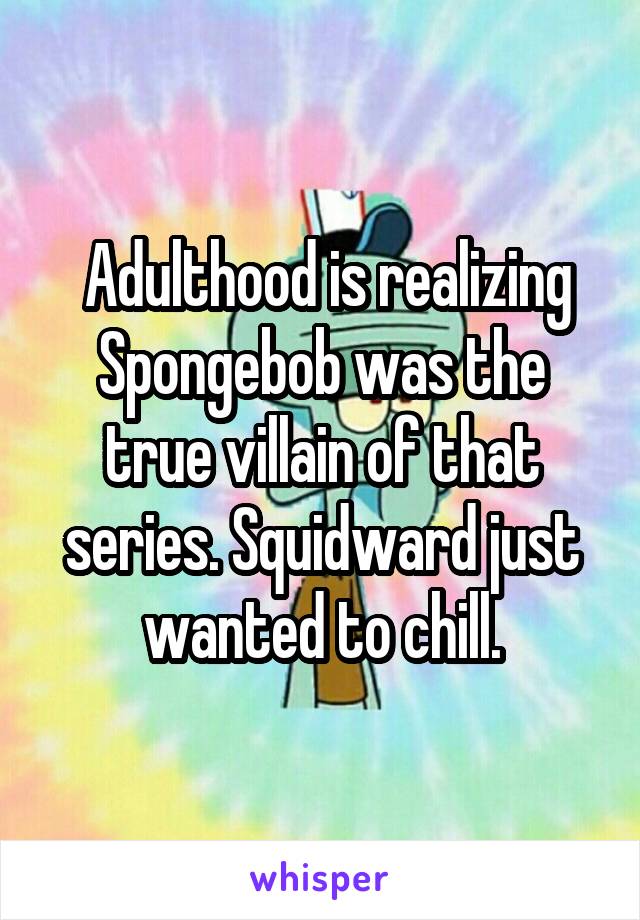  Adulthood is realizing Spongebob was the true villain of that series. Squidward just wanted to chill.
